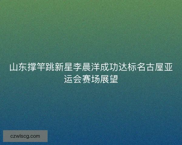 山东撑竿跳新星李晨洋成功达标名古屋亚运会赛场展望