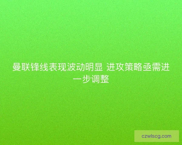 曼联锋线表现波动明显 进攻策略亟需进一步调整