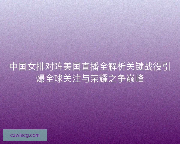 中国女排对阵美国直播全解析关键战役引爆全球关注与荣耀之争巅峰