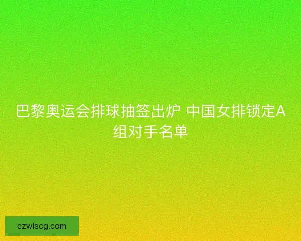 巴黎奥运会排球抽签出炉 中国女排锁定A组对手名单